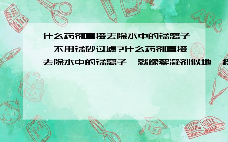 什么药剂直接去除水中的锰离子,不用锰砂过滤?什么药剂直接去除水中的锰离子,就像絮凝剂似地,将锰沉淀,而不用锰砂过滤?