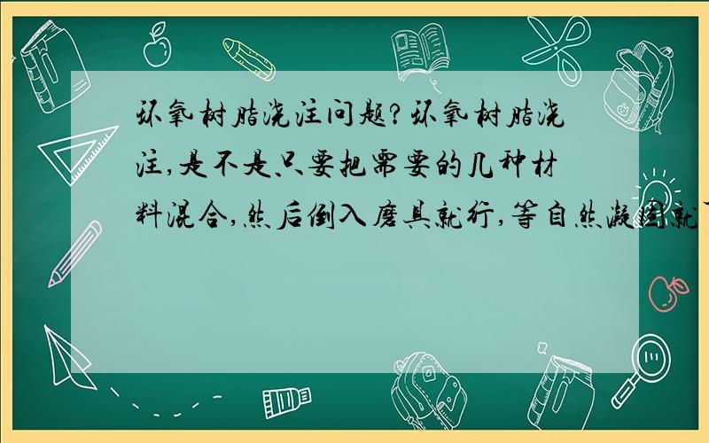 环氧树脂浇注问题?环氧树脂浇注,是不是只要把需要的几种材料混合,然后倒入磨具就行,等自然凝固就可以用了?要求不是很高,能用就行.不要求机械性能,仅做绝缘用