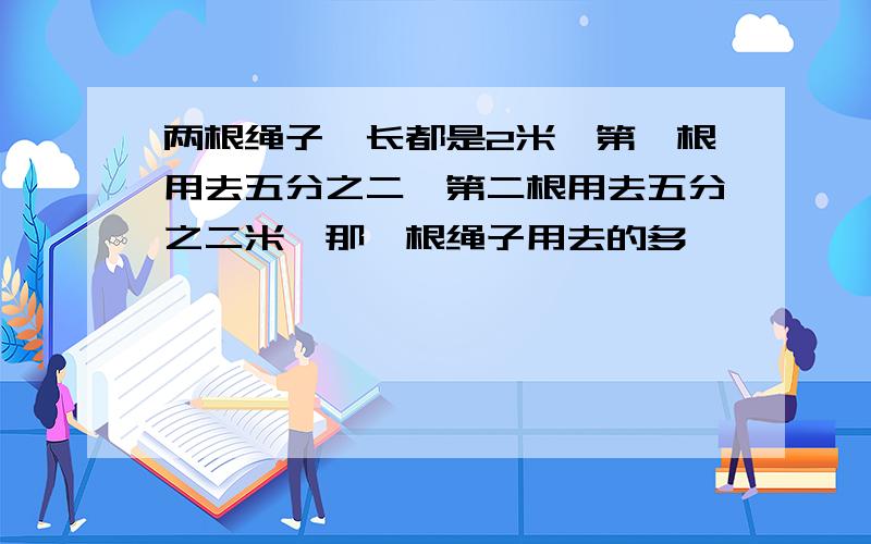 两根绳子,长都是2米,第一根用去五分之二,第二根用去五分之二米,那一根绳子用去的多