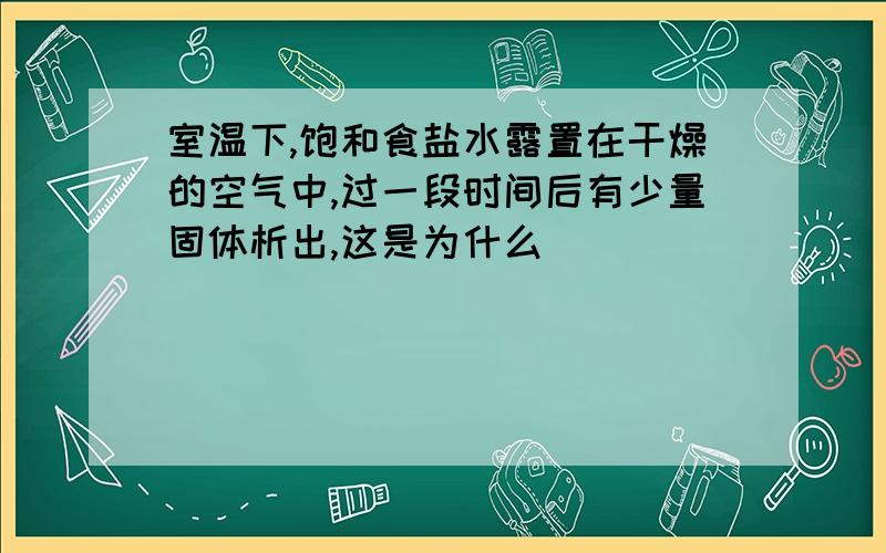 室温下,饱和食盐水露置在干燥的空气中,过一段时间后有少量固体析出,这是为什么