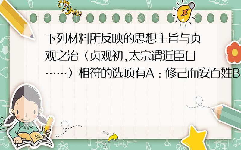 下列材料所反映的思想主旨与贞观之治（贞观初,太宗谓近臣曰……）相符的选项有A：修己而安百姓B：为政之要,在于用人C：为政之道,以顺民心为本,以厚民生为本,以安而不忧为本D：其恕乎!