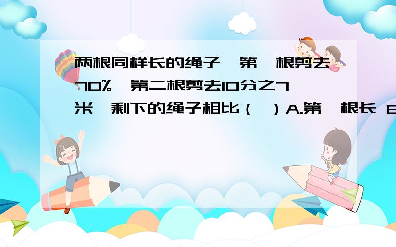 两根同样长的绳子,第一根剪去70%,第二根剪去10分之7米,剩下的绳子相比（ ）A.第一根长 B.第二根长 C.同样长 D无法确定选哪个?