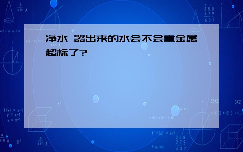 净水 器出来的水会不会重金属超标了?