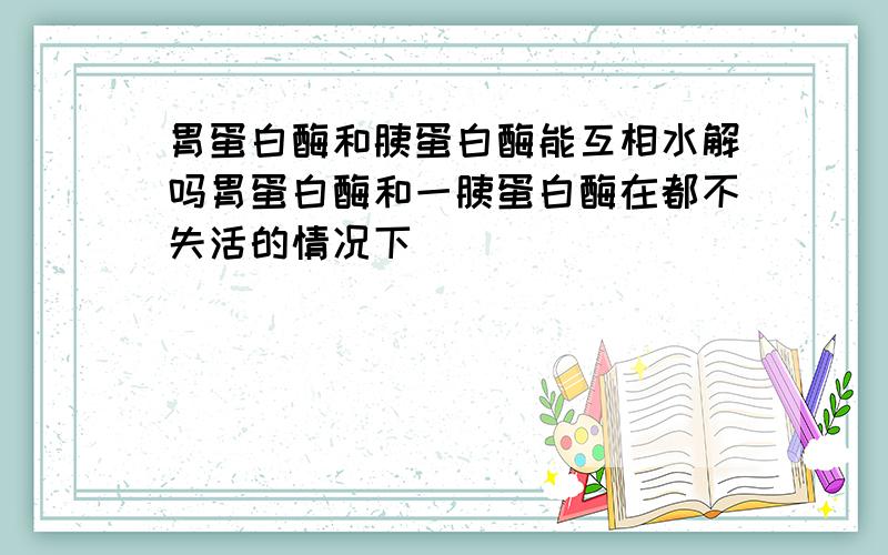 胃蛋白酶和胰蛋白酶能互相水解吗胃蛋白酶和一胰蛋白酶在都不失活的情况下