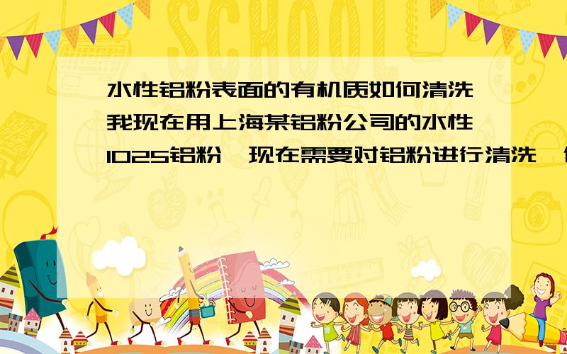 水性铝粉表面的有机质如何清洗我现在用上海某铝粉公司的水性1025铝粉,现在需要对铝粉进行清洗,但是苦于没有合适的清洗剂,丙酮买不到,还有什么其他的清洗剂可以清洗铝粉表面的有机质.