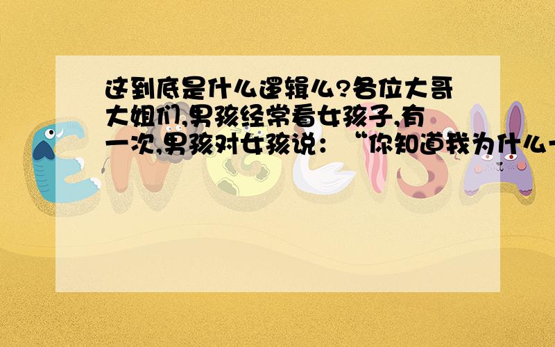 这到底是什么逻辑么?各位大哥大姐们,男孩经常看女孩子,有一次,男孩对女孩说：“你知道我为什么一直看你吗?男孩接着说是因为我消化不好,一看到你,我就想吐了,.大家看到这个可能认为男