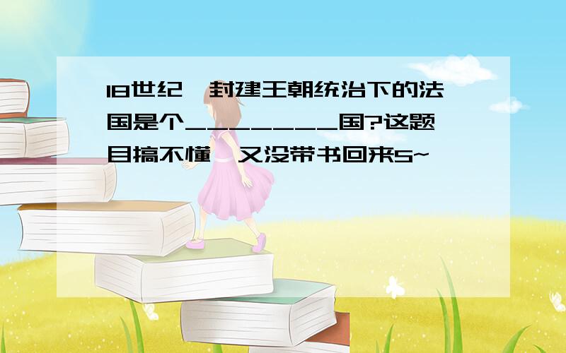 18世纪,封建王朝统治下的法国是个_______国?这题目搞不懂,又没带书回来S~