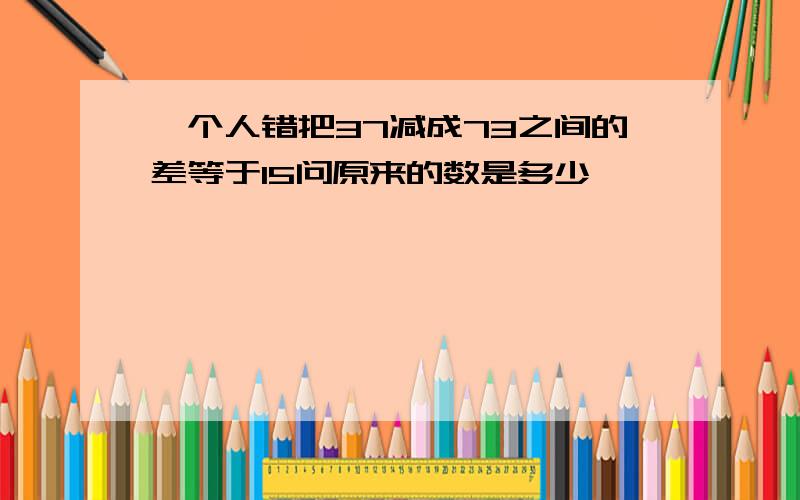 一个人错把37减成73之间的差等于15问原来的数是多少