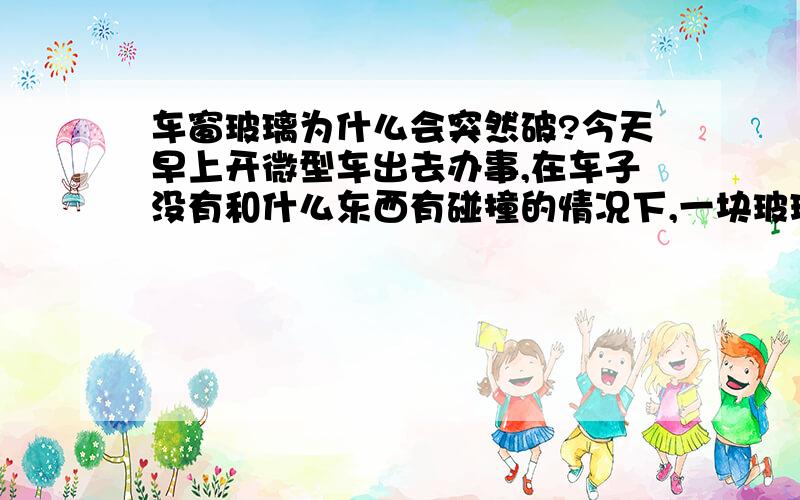 车窗玻璃为什么会突然破?今天早上开微型车出去办事,在车子没有和什么东西有碰撞的情况下,一块玻璃突然碎掉呀,不知道是什么原因.搞的我莫名其妙呀,请问那个遇到过且知道是什么样的原