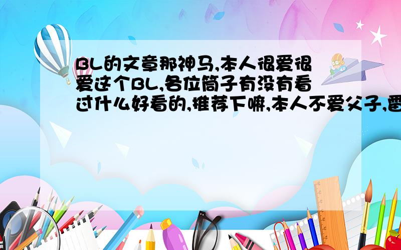 BL的文章那神马,本人很爱很爱这个BL,各位筒子有没有看过什么好看的,推荐下嘛,本人不爱父子,雷NP,厌BE,还有大叔,中间虐死了都没有关系,一定要HE,其他的来者不拒啊~我看的都是些比较经典的,