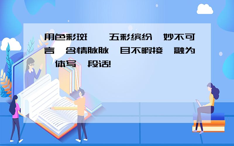 用色彩斑斓,五彩缤纷,妙不可言,含情脉脉,目不暇接,融为一体写一段话!