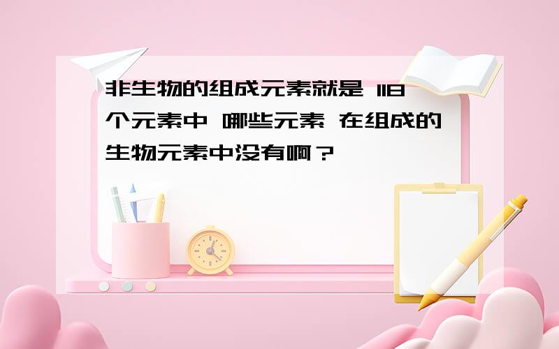 非生物的组成元素就是 118个元素中 哪些元素 在组成的生物元素中没有啊？