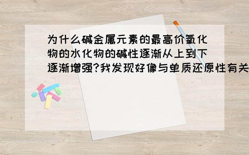 为什么碱金属元素的最高价氧化物的水化物的碱性逐渐从上到下逐渐增强?我发现好像与单质还原性有关.单质还原性：Cs>Rb>K>Na>Li最高价氧化物的水化物的碱性：Cs>Rb>K>Na>Li其中有什么关系吗?