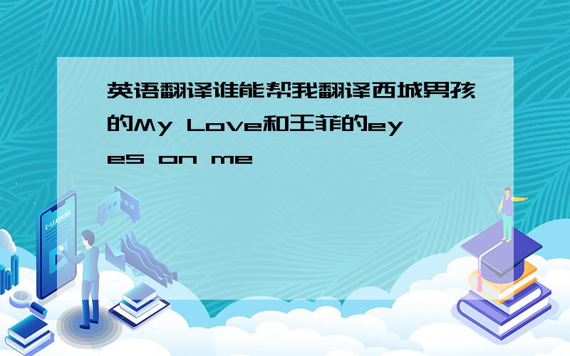 英语翻译谁能帮我翻译西城男孩的My Love和王菲的eyes on me