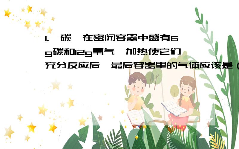 1.【碳】在密闭容器中盛有6g碳和12g氧气,加热使它们充分反应后,最后容器里的气体应该是（ ）A.co2 B.co C.co2和co D.co2和o26g的氧气应与16g的氧气反应才能生成co2,但6g的碳可以和8g的氧气反应生成