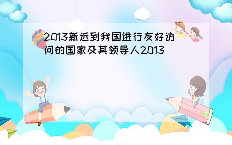 2013新近到我国进行友好访问的国家及其领导人2013