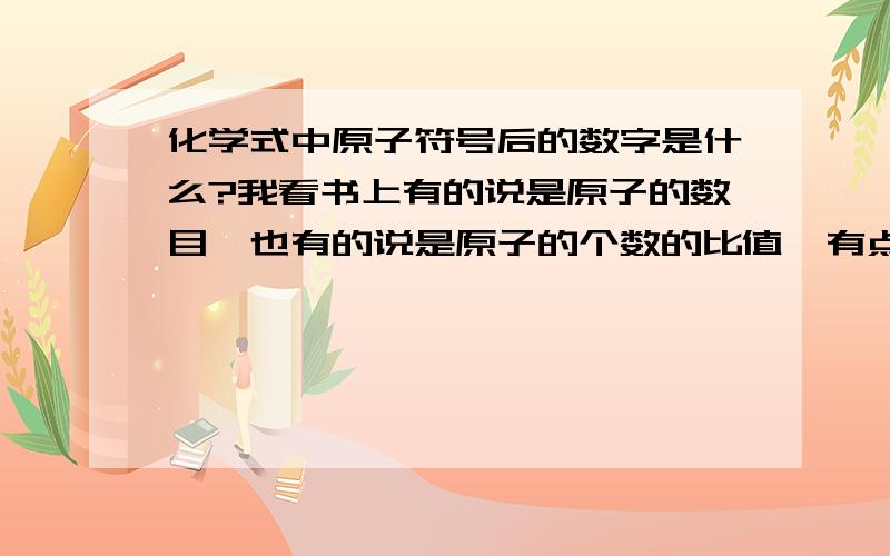 化学式中原子符号后的数字是什么?我看书上有的说是原子的数目,也有的说是原子的个数的比值,有点糊涂,如果是比值用不用化简呢?还有,分子式和由离子构成的物质的化学式的表达有什么不