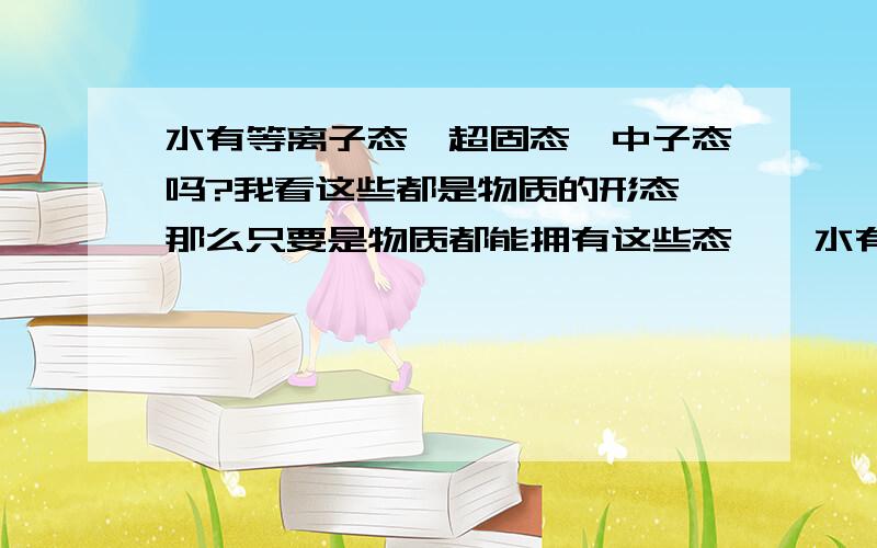 水有等离子态、超固态、中子态吗?我看这些都是物质的形态,那么只要是物质都能拥有这些态咯,水有没有呢?还有就是有没有玻色一爱因斯坦凝聚态、费米子凝聚态、超流体、超导态呢?这些