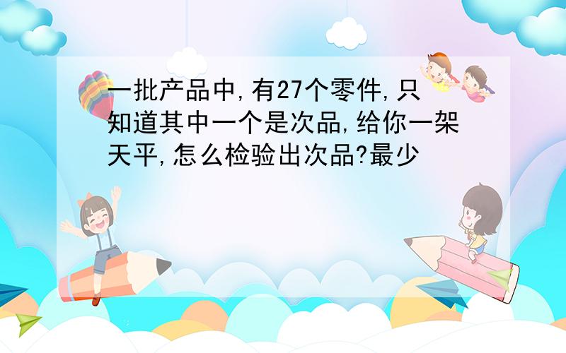 一批产品中,有27个零件,只知道其中一个是次品,给你一架天平,怎么检验出次品?最少