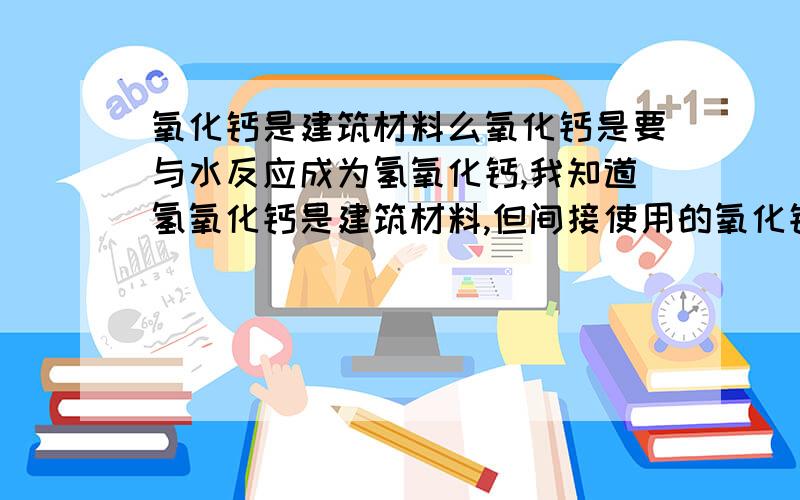 氧化钙是建筑材料么氧化钙是要与水反应成为氢氧化钙,我知道氢氧化钙是建筑材料,但间接使用的氧化钙算么.