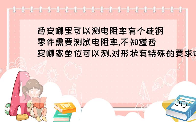 西安哪里可以测电阻率有个硅钢零件需要测试电阻率,不知道西安哪家单位可以测,对形状有特殊的要求吗