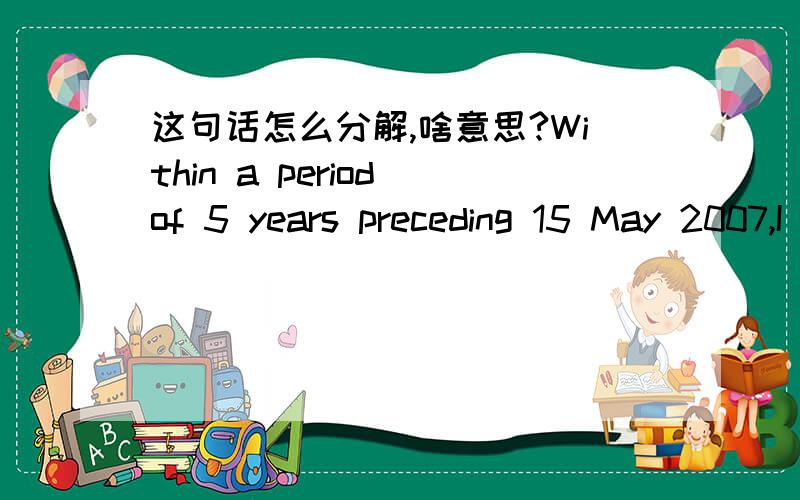 这句话怎么分解,啥意思?Within a period of 5 years preceding 15 May 2007,I have not been a director of any 2 other companies which have within 5 years of each other gone into liquidation on the ground of insolvency while I was a director or w