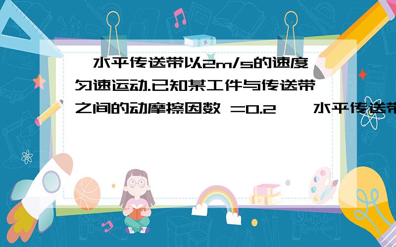 一水平传送带以2m/s的速度匀速运动.已知某工件与传送带之间的动摩擦因数 =0.2,一水平传送带以2m/s的速度匀速运动.已知某工件与传送带之间的动摩擦因数=0.2,重力加速度g=10m/s2,把工件轻轻地