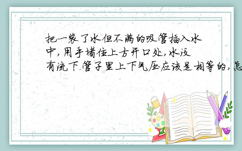 把一装了水但不满的吸管插入水中,用手堵住上方开口处,水没有流下.管子里上下气压应该是相等的,怎么没有流下?还是流下了细微的一点水?求其原因