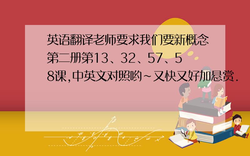 英语翻译老师要求我们要新概念第二册第13、32、57、58课,中英文对照哟~又快又好加悬赏.