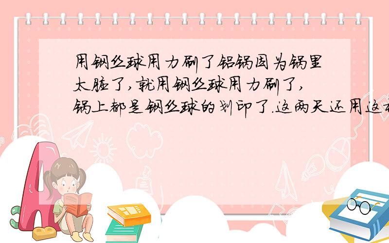 用钢丝球用力刷了铝锅因为锅里太脏了,就用钢丝球用力刷了,锅上都是钢丝球的划印了.这两天还用这样的锅烧水.会把铝屑喝进肚子里吗.危害很大吗介绍一些排铝食品