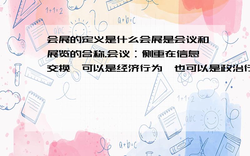 会展的定义是什么会展是会议和展览的合称.会议：侧重在信息交换、可以是经济行为、也可以是政治行为、科技行为.展览：侧重在产品展示和科技交流、主要是一种经济行为.会展是一种既