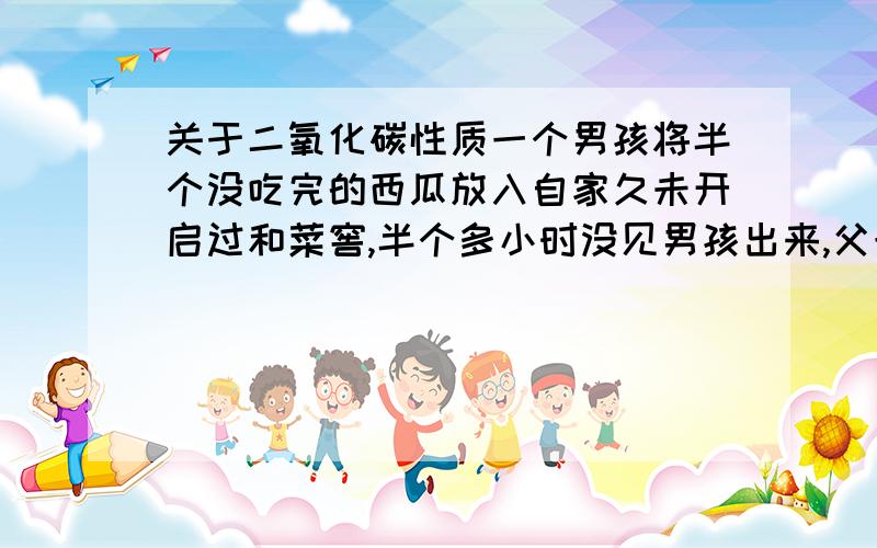 关于二氧化碳性质一个男孩将半个没吃完的西瓜放入自家久未开启过和菜窖,半个多小时没见男孩出来,父母先后进入地窖查看,结果无一生还.请问为什么?