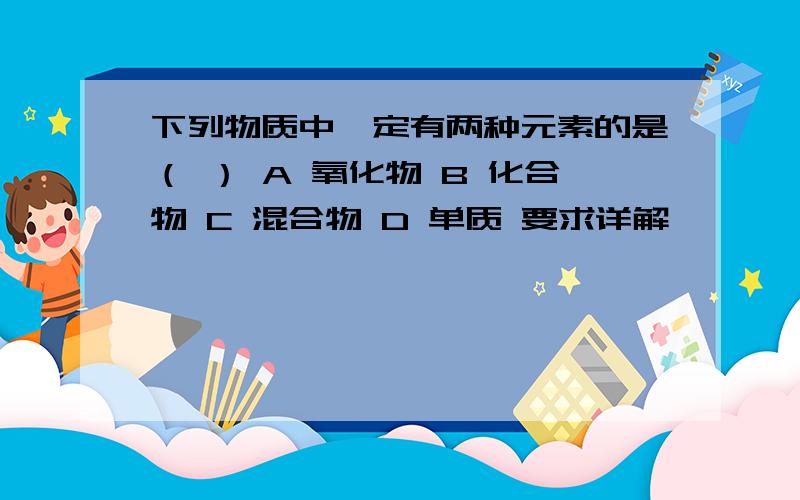 下列物质中一定有两种元素的是（ ） A 氧化物 B 化合物 C 混合物 D 单质 要求详解