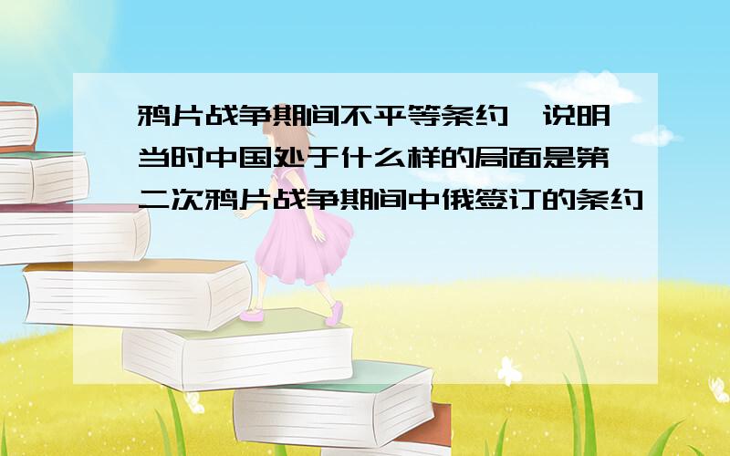 鸦片战争期间不平等条约,说明当时中国处于什么样的局面是第二次鸦片战争期间中俄签订的条约《瑷珲条约》,《改订条约》,《北京条约》和,《勘分西北界约计》