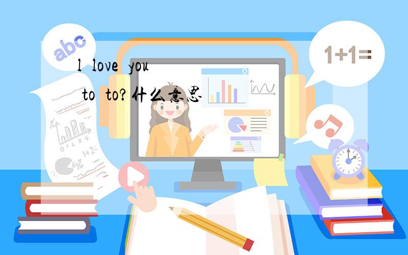 l  love  you   to  to?什么意思