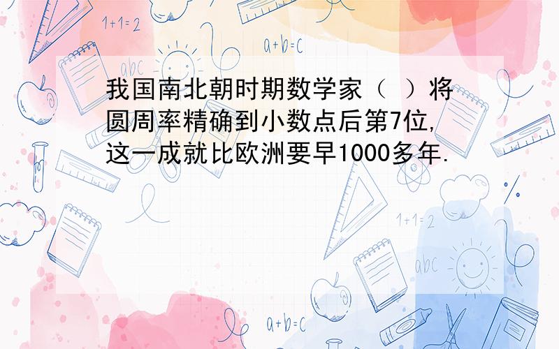 我国南北朝时期数学家（ ）将圆周率精确到小数点后第7位,这一成就比欧洲要早1000多年.