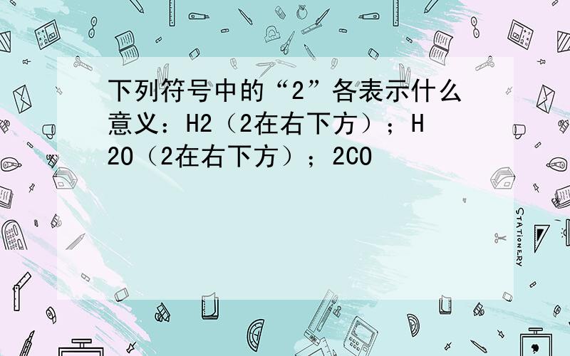 下列符号中的“2”各表示什么意义：H2（2在右下方）；H2O（2在右下方）；2CO