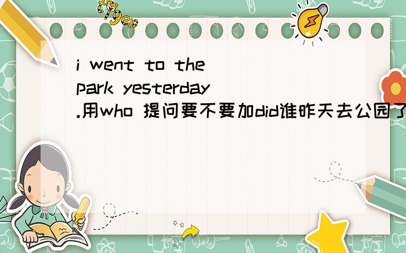 i went to the park yesterday.用who 提问要不要加did谁昨天去公园了是不是who did go to park yesterday?