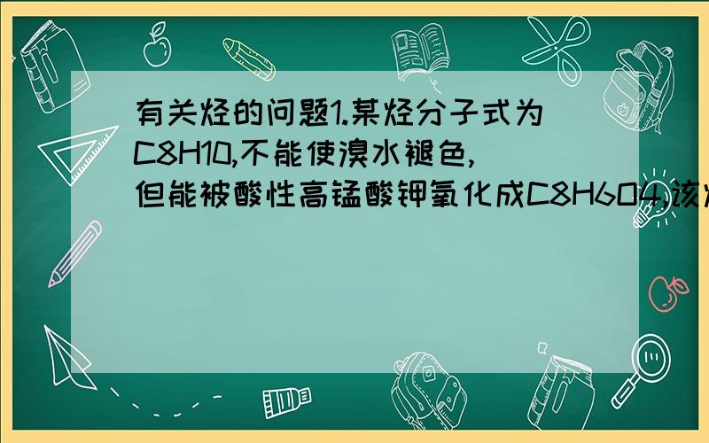 有关烃的问题1.某烃分子式为C8H10,不能使溴水褪色,但能被酸性高锰酸钾氧化成C8H6O4,该烃进行硝化反应所生成的一硝基化合物只有一种,则该烃是 A.邻二甲苯 B.乙苯 C.间二甲苯 D.对二甲苯2.找出