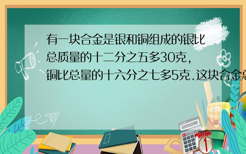 有一块合金是银和铜组成的银比总质量的十二分之五多30克,铜比总量的十六分之七多5克.这块合金总质量多少