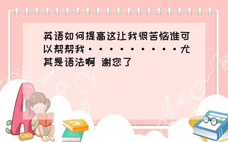 英语如何提高这让我很苦恼谁可以帮帮我·········尤其是语法啊 谢您了