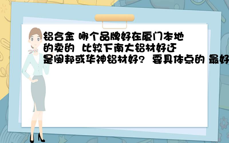 铝合金 哪个品牌好在厦门本地的卖的  比较下南大铝材好还是闽邦或华神铝材好?  要具体点的 最好有它们近期价格等信息...   回得好加分 谢谢