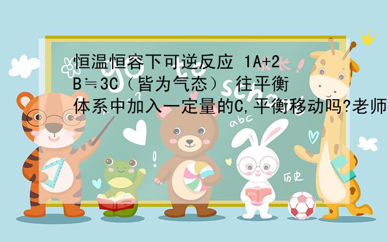 恒温恒容下可逆反应 1A+2B≒3C（皆为气态） 往平衡体系中加入一定量的C,平衡移动吗?老师说这是等效平衡,所以不移动.我觉得她是错的.等效平衡和平衡移动没必然关系吧.我不确定.