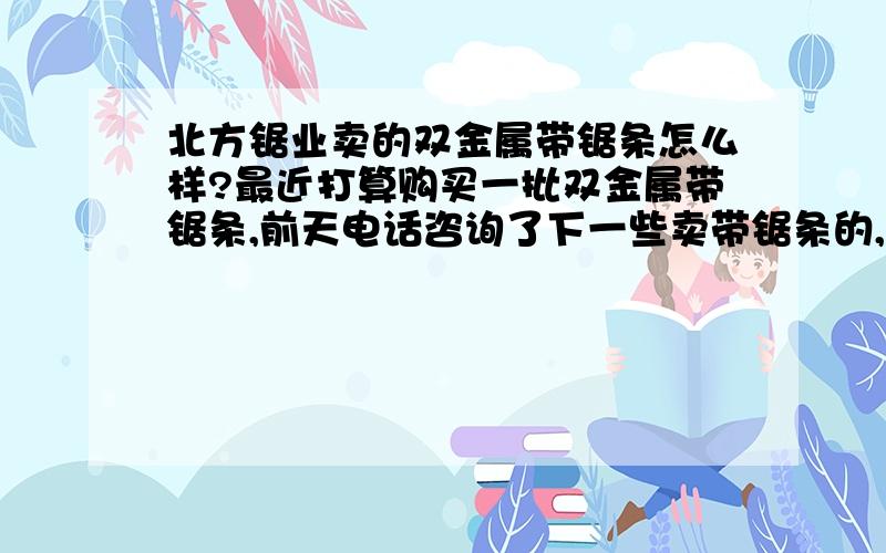 北方锯业卖的双金属带锯条怎么样?最近打算购买一批双金属带锯条,前天电话咨询了下一些卖带锯条的,其中认为北方锯业的双金属带锯条在价格上还可以,而且说质量还行,