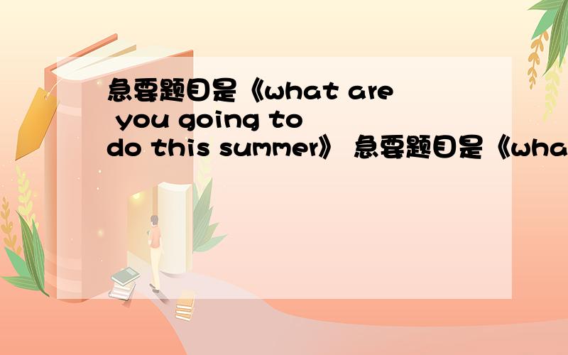 急要题目是《what are you going to do this summer》 急要题目是《what are you写一篇短文,至少120个单词,