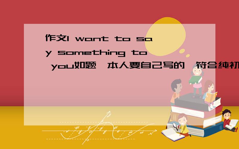 作文I want to say something to you如题,本人要自己写的,符合纯初中男生写的作文,不要抄别人的,那么末尾是TO ME的作文不要发来,我鄙视抄这篇的,谢谢了