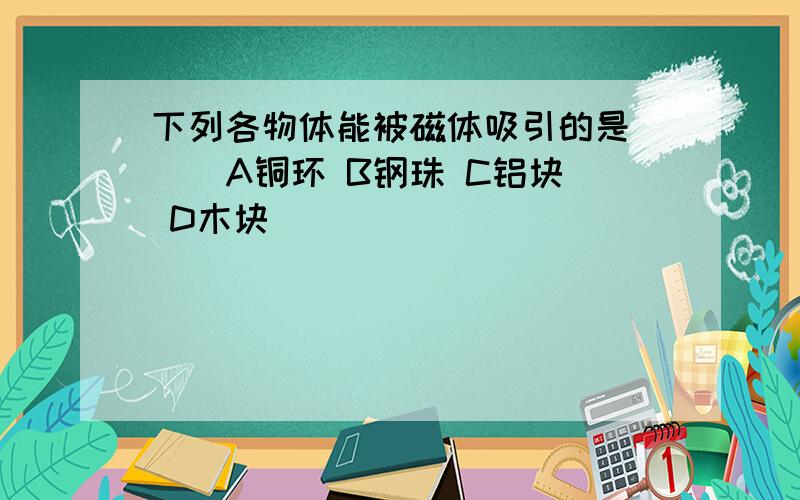 下列各物体能被磁体吸引的是( ) A铜环 B钢珠 C铝块 D木块