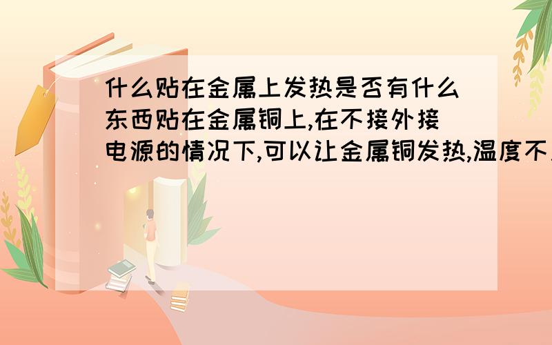 什么贴在金属上发热是否有什么东西贴在金属铜上,在不接外接电源的情况下,可以让金属铜发热,温度不用太高,在冬季气温处于零下的时候可以维持铜金属在20摄氏度左右就可以.而且需要长时