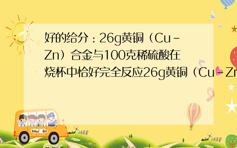 好的给分：26g黄铜（Cu-Zn）合金与100克稀硫酸在烧杯中恰好完全反应26g黄铜（Cu-Zn）合金与100克稀硫酸在烧杯中恰好完全反应,反应后测得烧杯中剩余物的总质量为125.8g. 问：反应后所得溶液中