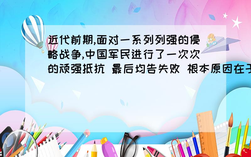 近代前期,面对一系列列强的侵略战争,中国军民进行了一次次的顽强抵抗 最后均告失败 根本原因在于A 西方列强的坚船利炮B 政府奉行妥协投降政策C战略战术失误D社会制度落后根本原因.D对